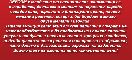 ДЕФОРМ е млад екип от специалисти, занимаващи се с изработка, доставка и монтаж на парапети, огради, оградни пана, портални и блиндирани врати, навеси, метални решетки, козирки, билбордове и много други метални изделия. Нашата амбиция като екип от специалисти в сферата на металообработката е да предложим на нашите клиенти услуги и продукти с високо качество, прецизна изработка, подходящи технически решения и творческо въображение, като даваме и дългогодишна гаранция на изделията. Всичко това на изключително конкурентни цени!